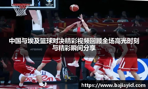 中国与埃及篮球对决精彩视频回顾全场高光时刻与精彩瞬间分享