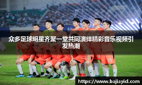 众多足球明星齐聚一堂共同演绎精彩音乐视频引发热潮
